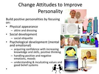 Change Attitudes to Improve
Personality
Build positive personalities by focusing
on:
• Physical appearance
– attire and dressing
• Social development
– social etiquette
• Psychological development (mental
and emotional)
– acquiring confidence with increasing
knowledge and skills, positive thinking
– handling positive and negative
emotions, moods
– understanding & inculcating values and
good belief systems
•
 