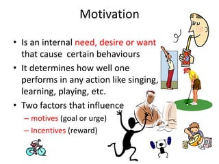 Motivation
• Is an internal need, desire or want
that cause certain behaviours
• It determines how well one
performs in any action like singing,
learning, playing, etc.
• Two factors that influence
– motives (goal or urge)
– Incentives (reward)
 