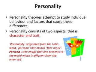 Personality
• Personality theories attempt to study individual
behaviour and factors that cause these
differences.
• Personality consists of two aspects, that is,
character and trait.
‘Personality’ originated from the Latin
word, ‘persona’ that means “face mask”.
Persona is the image that one presents to
the world which is different from the
inner self.
 