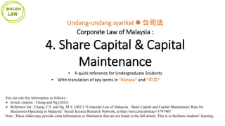 You can cite this information as follows :
 In-text citation : Chang and Ng (2021)
 Reference list : Chang, C.F. and Ng, M.Y. (2021) “Corporate Law of Malaysia : Share Capital and Capital Maintenance Rule for
Businesses Operating in Malaysia” Social Science Research Network, at http://ssrn.com/abstract=3797487
Note : These slides may provide extra information or illustration that are not found in the full article. This is to facilitate students’ learning.
Undang-undang syarikat  公司法
Corporate Law of Malaysia :
4. Share Capital & Capital
Maintenance
• A quick reference for Undergraduate Students
• With translation of key terms in “Bahasa” and “中文”
 