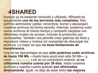 4SHARED
Aunque ya es bastante conocido y utilizado, 4Shared es
actualmente uno de los servicios más completos. Nos
permite administrar (editar, renombrar, borrar y descargar)
nuestros archivos de forma sencilla. Además, podemos subir
varios archivos al mismo tiempo y compartir carpetas con
diferentes niveles de acceso, incluida la protección por
contraseñas. También nos permite crear galerías de fotos y
reproducir videos y música sin necesidad de descargar los
archivos. Lo mejor es que no tiene limitaciones de
transferencia.
Una de las desventajas es que sólo podemos subir archivos
de hasta 100 Mb —hasta hace poco eran sólo 50 Mb— y,
como lo mencionó Link en un comentario anterior, si no
utilizamos nuestra cuenta por 30 días, todos nuestros
archivos y nuestra cuenta gratuita son eliminados
directamente. Igual, no deja de estar entra las mejores
 