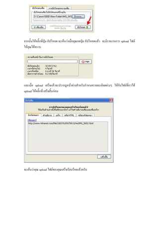 จากนั้นให้คลิ๊กที่ปุ่ม อัปโหลด จะเห็นว่าเมื่อคุณกดปุ่ม อัปโหลดแล้ว จะมีรายงานการ upload ไฟล์
ให้คุณได้ทราบ




และเมื่อ upload เสร็จแล้วจะปรากฎหน้าต่างสาหรับกาหนดรายละเอียดต่างๆ ให้กับไฟล์ที่เราได้
upload ให้คลิ๊กที่ เสร็จสิ้นก่อน




จะเห็นว่าคุณ upload ไฟล์ของคุณเสร็จเรียบร้อยแล้วครับ
 