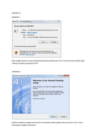 4SHARED :D

LANGKAH I :




Pada langkah pertama untuk mendownload 4shared adalah klik “Run” dan beri tanda checklist pada
“Always ask before opening this file”



LANGKAH II:




Setelah melakukan langkah pertama,kita melanjutkan pada langkah kedua yaitu klik “next” untuk
melanjutkan langkah selanjutnya
 