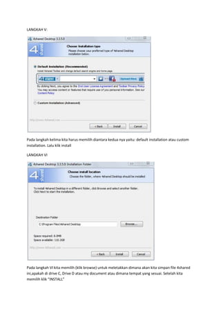 LANGKAH V:




Pada langkah kelima kita harus memilih diantara kedua nya yaitu: default installation atau custom
installation. Lalu klik install

LANGKAH VI




Pada langkah VI kita memilih (klik browse) untuk meletakkan dimana akan kita simpan file 4shared
ini,apakah di drive C, Drive D atau my document atau dimana tempat yang sesuai. Setelah kita
memilih klik “INSTALL”
 