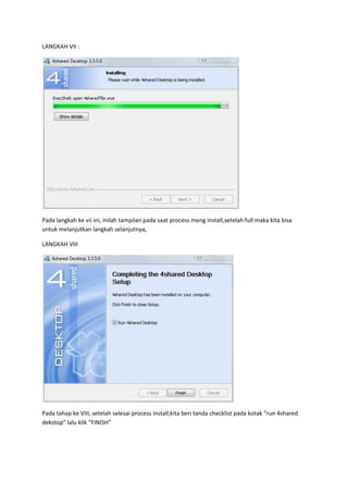LANGKAH VII :




Pada langkah ke vii ini, inilah tampilan pada saat process meng install,setelah full maka kita bisa
untuk melanjutkan langkah selanjutnya,

LANGKAH VIII




Pada tahap ke VIII, setelah selesai process install,kita beri tanda checklist pada kotak “run 4shared
dekstop” lalu klik “FINISH”
 