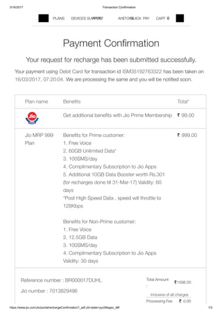 3/16/2017 Transaction Confirmation
https://www.jio.com/Jio/portal/rechargeConfirmation?_adf.ctrl­state=yyc09wgsc_4#! 1/3
Plan name Beneﬁts Total*
Get additional beneﬁts with Jio Prime Membership 99.00`
Jio MRP 999
Plan
Beneﬁts for Prime customer:
1. Free Voice
2. 60GB Unlimited Data*
3. 100SMS/day
4. Complimentary Subscription to Jio Apps
5. Additional 10GB Data Booster worth Rs.301
(for recharges done till 31-Mar-17) Validity: 60
days
*Post High Speed Data , speed will throttle to
128Kbps
Beneﬁts for Non-Prime customer:
1. Free Voice
2. 12.5GB Data
3. 100SMS/day
4. Complimentary Subscription to Jio Apps
Validity: 30 days
999.00`
Reference number :
Jio number :
BR000017DUHL
7013829496
`1098.00
` 0.00
Inclusive of all charges
Total Amount
:
Processing Fee
Your request for recharge has been submitted successfully.
Your payment using Debit Card for transaction id ISM35192763322 has been taken on
16/03/2017, 07:20:04. We are processing the same and you will be notiﬁed soon.
Payment Conﬁrmation
PLANS DEVICES APPS FIND A STORESUPPORT SIGN IN QUICK PAY CART 0
 