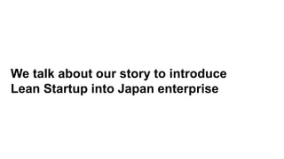 We talk about our story to introduce
Lean Startup into Japan enterprise
 
