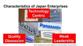 Characteristics of Japan Enterprises
Technology
Centric
Quality
Obsession
Weak
Leadership
NOTE: The photos here are NOT re...
