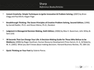 Sharp
                                          Reference Books/Articles

•   Instant Creativity: Simple Techniques to Ignite Innovation & Problem Solving; (2007) by Brian
    Clegg and Paul Birch; Kogan Page

•   Breakthrough Thinking: The Seven Principles of Creative Problem Solving, Second Edition; (1996)
    by Gerald Nadler, Ph.D. and Shozo Hibino, Ph.D.; Random

•   Judgment in Managerial Decision Making, Sixth Edition; (2006) by Max H. Bazerman; John Wiley &
    Sons (US)

•   30 Seconds That Can Change Your Life: A Decision-Making Guide for Those Who Refuse to be
    Mediocre; (2006) by Roger Kaufman; Human Resource Development Press Garvin, D. A., & Roberto,
    M. A. (2001). What you don't know about making decisions. Harvard Business Review, 79, 108-116.

•   Quick Thinking on Your Feet by Valerie Pierce.




                                                                                                      1
 