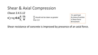 Shear & Axial Compression
Clause 3.4.5.12
v’c= vc+0.6
𝑵
𝑨𝒄
𝑽𝒉
𝑴
Shear resistance of concrete is improved by presence of an axial force.
N- axial load
Ac-Area of section
V-Shear force
M-moment
𝑉ℎ
𝑀
should not be taken as greater
than 1.0
 