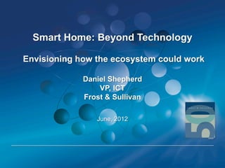 Smart Home: Beyond Technology

Envisioning how the ecosystem could work

             Daniel Shepherd
                 VP, ICT
             Frost & Sullivan

                June, 2012
 