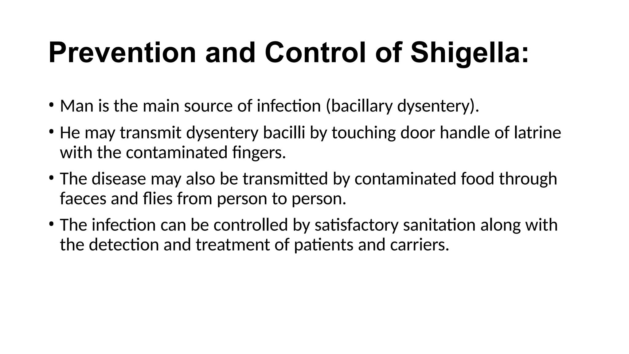 Prevention and Control of Shigella:
• Man is the main source of infection (bacillary dysentery).
• He may transmit dysentery bacilli by touching door handle of latrine
with the contaminated fingers.
• The disease may also be transmitted by contaminated food through
faeces and flies from person to person.
• The infection can be controlled by satisfactory sanitation along with
the detection and treatment of patients and carriers.
 