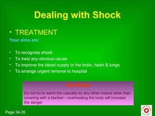 Dealing with Shock
 • TREATMENT
 Your aims are:

 •   To recognise shock
 •   To treat any obvious cause
 •   To improve the blood supply to the brain, heart & lungs
 •   To arrange urgent removal to hospital


                                WARNING
         Do not try to warm the casualty by any other means other than
         covering with a blanket – overheating the body will increase
         the danger

Page 34-35
 
