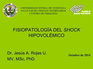 UNIVERSIDAD CENTRAL DE VENEZUELA
FACULTAD DE CIENCIAS VETERINARIAS
CÁTEDRA DE FISIOLOGÍA
Dr. Jesús A. Rojas U.
MV, MSc, PhD.
Octubre de 2014
FISIOPATOLOGÍA DEL SHOCK
HIPOVOLÉMICO
 