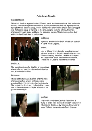 Fight- Lewis Metcalfe
Representation:
This short film is a representation of British youth and how they have little options in
life and so everything leads to violence, some of the characters are represented as
trying to fit into a social group, where as the main character is shown being dragged
into that social group of fighting. In the end, despite carrying a knife, the main
character throws it away and turns his back and leaves. This is representing that
violence should not always be the way.
                                        Institution:
                                        Fight is a British based short film set on location
                                        in North West England.
                                        Values:
                                        Lots of different non-diagetic sounds are used
                                        such as music and diagetic sounds also such as
                                        crowds cheering. Different camera techniques
                                        are used which focus on different characters.
                                        These are all used to attract the audience.
Audience:
The target audience for this film is young boys
who are facing hard decisions about violence
and what they should do.
Language:
There is little talking in this film and the main
character is often shown on his own and
wearing black, this connotes that he is lonely.
The rest of the film is very dull with little colour,
this further connotes a dull place in which the
youths are living in.


                                        Ideology:
                                        The writer and director, Lewis Metacalfe, is
                                        trying to show how curious teens can be swayed
                                        into making decisions by violence. He wants to
                                        show that you can walk away from violence.
 