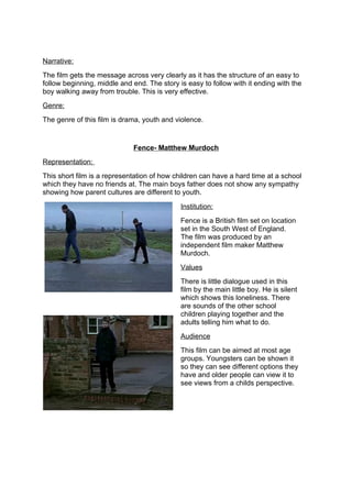 Narrative:
The film gets the message across very clearly as it has the structure of an easy to
follow beginning, middle and end. The story is easy to follow with it ending with the
boy walking away from trouble. This is very effective.
Genre:
The genre of this film is drama, youth and violence.


                             Fence- Matthew Murdoch
Representation:
This short film is a representation of how children can have a hard time at a school
which they have no friends at. The main boys father does not show any sympathy
showing how parent cultures are different to youth.

                                             Institution:
                                             Fence is a British film set on location
                                             set in the South West of England.
                                             The film was produced by an
                                             independent film maker Matthew
                                             Murdoch.
                                             Values
                                             There is little dialogue used in this
                                             film by the main little boy. He is silent
                                             which shows this loneliness. There
                                             are sounds of the other school
                                             children playing together and the
                                             adults telling him what to do.
                                             Audience
                                             This film can be aimed at most age
                                             groups. Youngsters can be shown it
                                             so they can see different options they
                                             have and older people can view it to
                                             see views from a childs perspective.
 