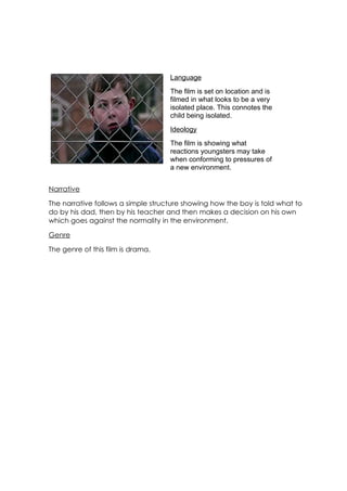 Language
                                    The film is set on location and is
                                    filmed in what looks to be a very
                                    isolated place. This connotes the
                                    child being isolated.
                                    Ideology
                                    The film is showing what
                                    reactions youngsters may take
                                    when conforming to pressures of
                                    a new environment.


Narrative

The narrative follows a simple structure showing how the boy is told what to
do by his dad, then by his teacher and then makes a decision on his own
which goes against the normality in the environment.

Genre

The genre of this film is drama.
 