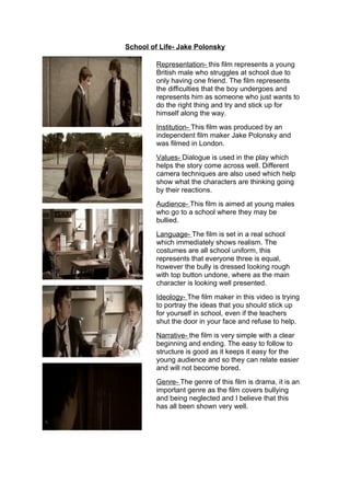 School of Life- Jake Polonsky

         Representation- this film represents a young
         British male who struggles at school due to
         only having one friend. The film represents
         the difficulties that the boy undergoes and
         represents him as someone who just wants to
         do the right thing and try and stick up for
         himself along the way.
         Institution- This film was produced by an
         independent film maker Jake Polonsky and
         was filmed in London.
         Values- Dialogue is used in the play which
         helps the story come across well. Different
         camera techniques are also used which help
         show what the characters are thinking going
         by their reactions.
         Audience- This film is aimed at young males
         who go to a school where they may be
         bullied.
         Language- The film is set in a real school
         which immediately shows realism. The
         costumes are all school uniform, this
         represents that everyone three is equal,
         however the bully is dressed looking rough
         with top button undone, where as the main
         character is looking well presented.
         Ideology- The film maker in this video is trying
         to portray the ideas that you should stick up
         for yourself in school, even if the teachers
         shut the door in your face and refuse to help.
         Narrative- the film is very simple with a clear
         beginning and ending. The easy to follow to
         structure is good as it keeps it easy for the
         young audience and so they can relate easier
         and will not become bored.
         Genre- The genre of this film is drama, it is an
         important genre as the film covers bullying
         and being neglected and I believe that this
         has all been shown very well.
 