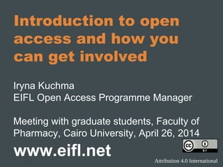 Introduction to open
access and how you
can get involved
Iryna Kuchma
EIFL Open Access Programme Manager
Meeting with graduate students, Faculty of
Pharmacy, Cairo University, April 26, 2014
www.eifl.net Attribution 4.0 International
 