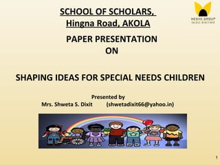 SCHOOL OF SCHOLARS,
Hingna Road, AKOLA
PAPER PRESENTATION
ON
SHAPING IDEAS FOR SPECIAL NEEDS CHILDREN
Presented by
Mrs. Shweta S. Dixit (shwetadixit66@yahoo.in)
1
 