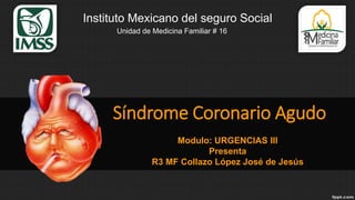 Síndrome Coronario Agudo
Modulo: URGENCIAS III
Presenta
R3 MF Collazo López José de Jesús
Unidad de Medicina Familiar # 16
Instituto Mexicano del seguro Social
 