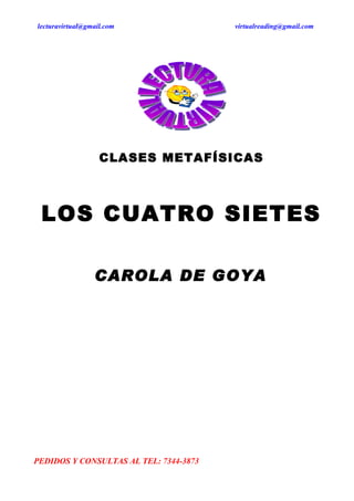 lecturavirtual@gmail.com                virtualreading@gmail.com




                   CLASES METAFÍSICAS



 LOS CUATRO SIETES

                 CAROLA DE GOYA




PEDIDOS Y CONSULTAS AL TEL: 7344-3873
 