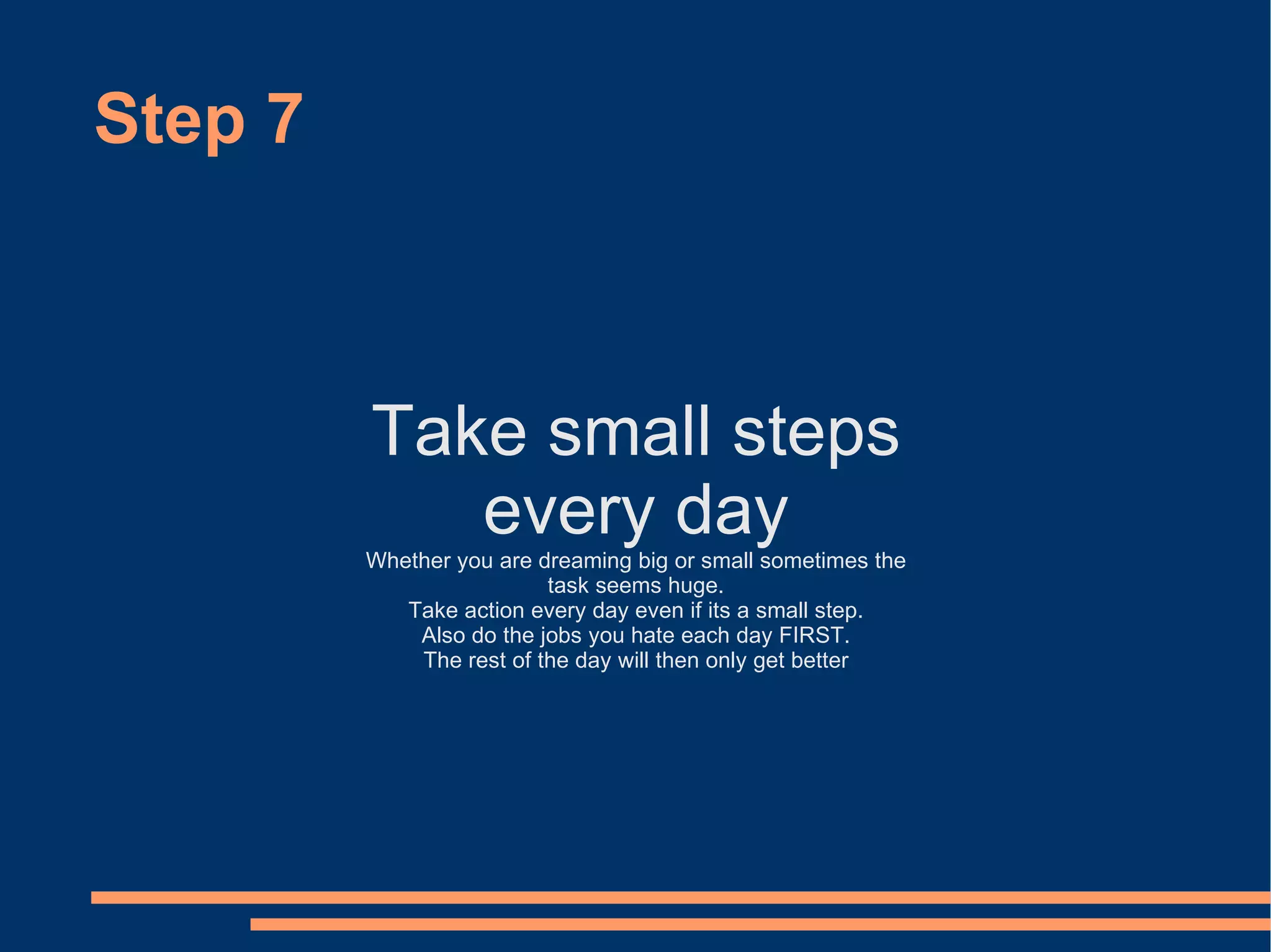 Step 7 Take small steps every day Whether you are dreaming big or small sometimes the task seems huge. Take action every day even if its a small step. Also do the jobs you hate each day FIRST. The rest of the day will then only get better 