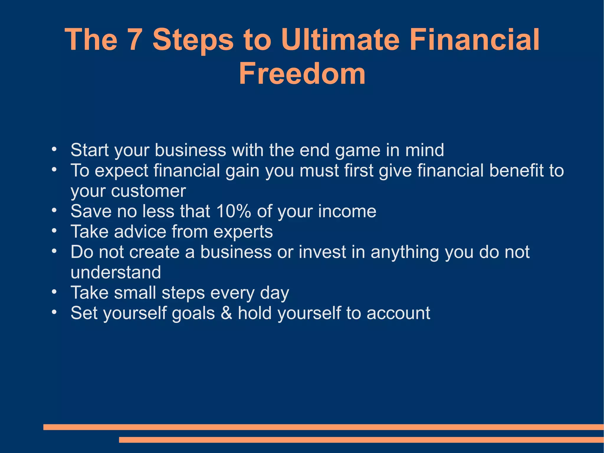 The 7 Steps to Ultimate Financial Freedom Start your business with the end game in mind To expect financial gain you must first give financial benefit to your customer  Save no less that 10% of your income Take advice from experts Do not create a business or invest in anything you do not understand Take small steps every day Set yourself goals & hold yourself to account 