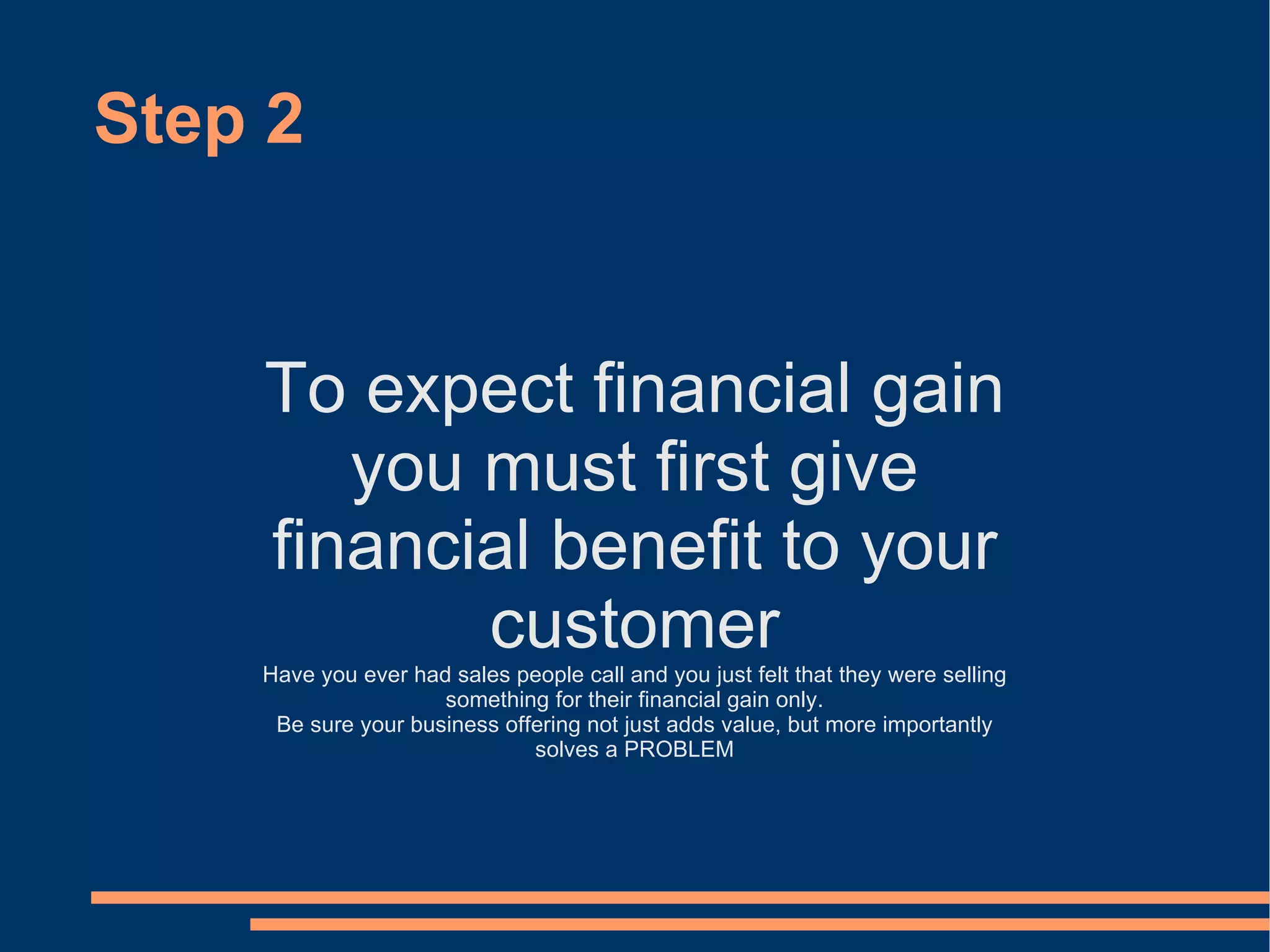 Step 2 To expect financial gain you must first give financial benefit to your customer Have you ever had sales people call and you just felt that they were selling something for their financial gain only. Be sure your business offering not just adds value, but more importantly solves a PROBLEM 