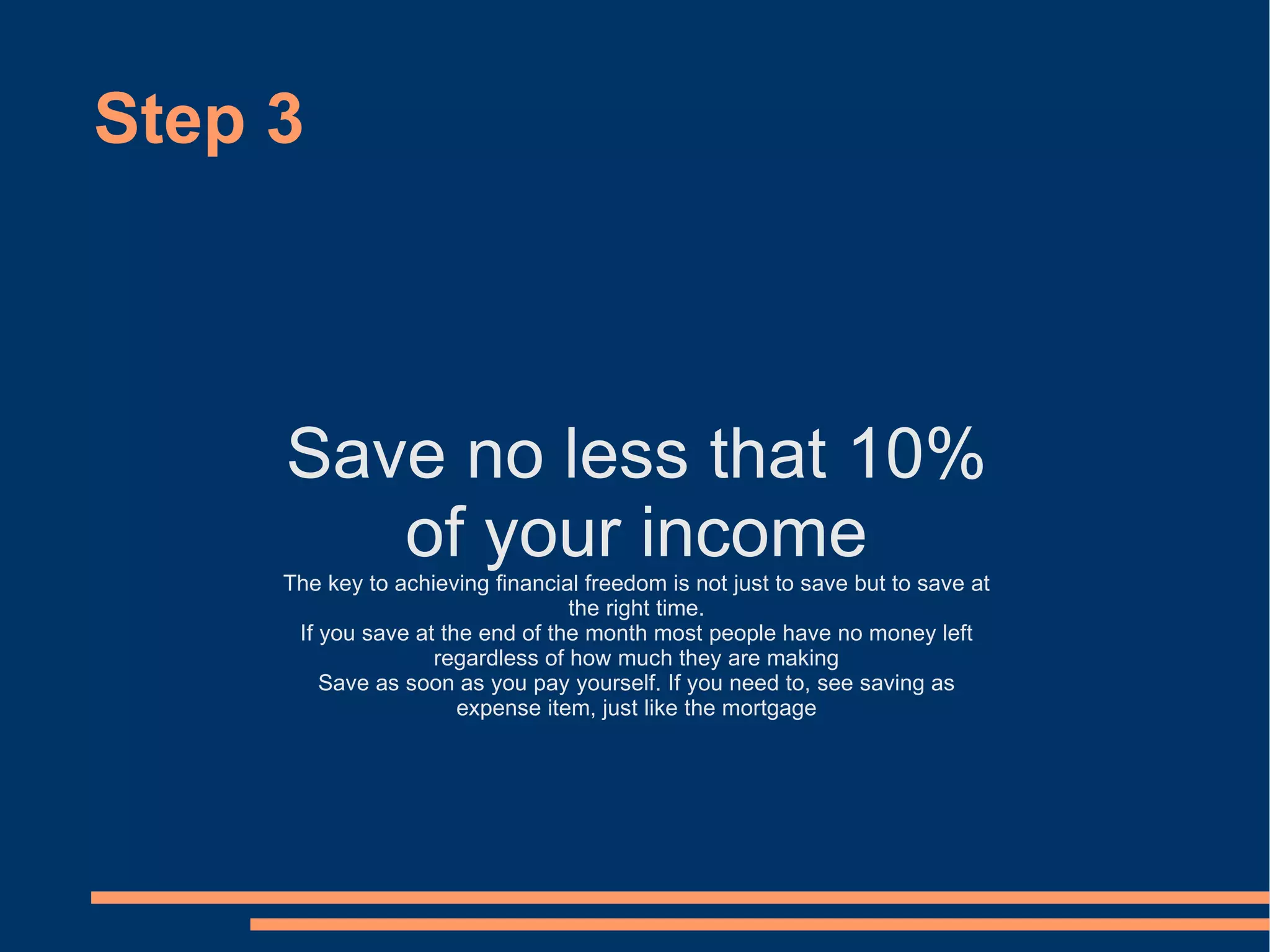 Step 3 Save no less that 10% of your income The key to achieving financial freedom is not just to save but to save at the right time. If you save at the end of the month most people have no money left regardless of how much they are making Save as soon as you pay yourself. If you need to, see saving as expense item, just like the mortgage 