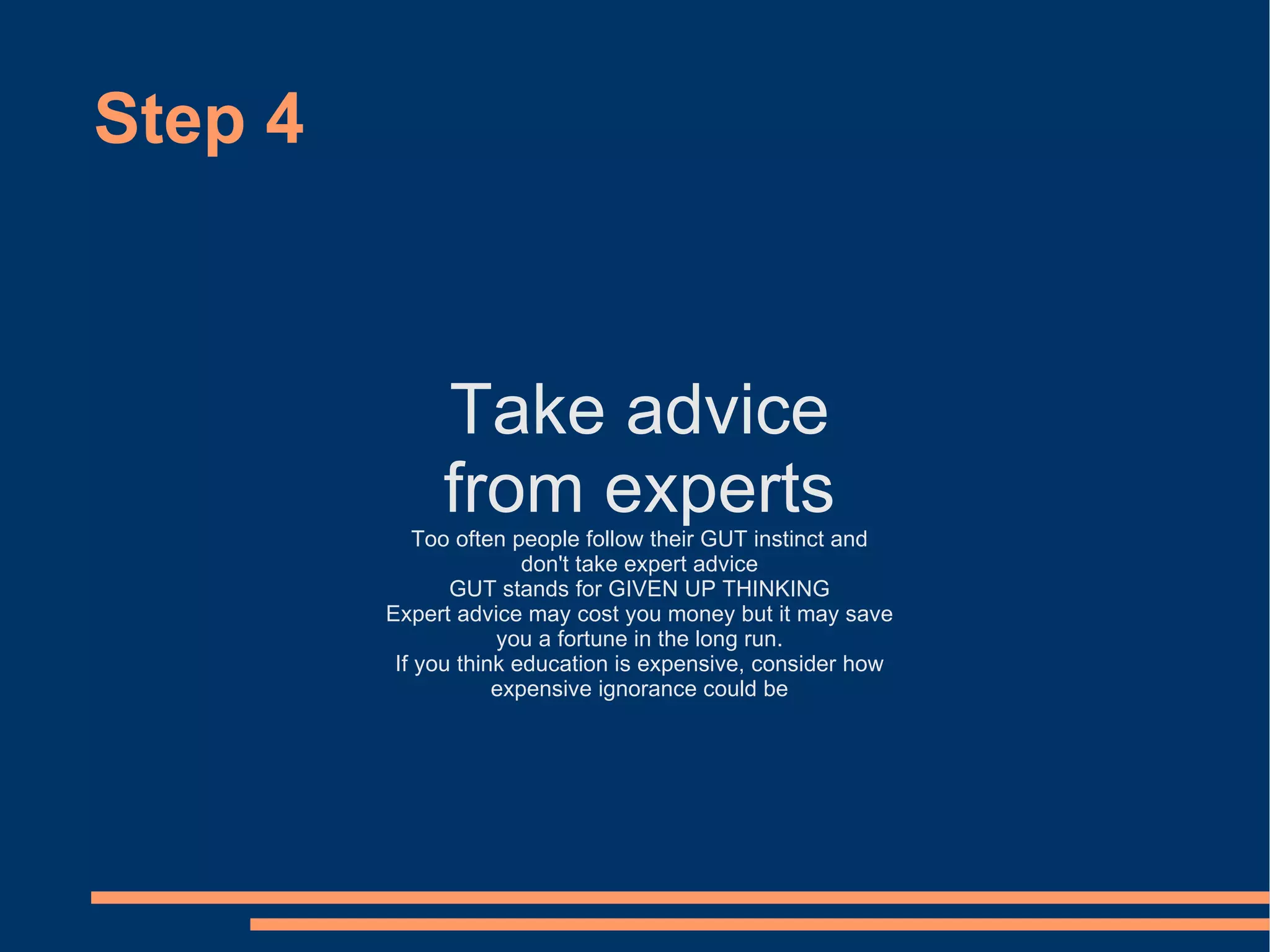 Step 4 Take advice from experts Too often people follow their GUT instinct and don't take expert advice GUT stands for GIVEN UP THINKING Expert advice may cost you money but it may save you a fortune in the long run. If you think education is expensive, consider how expensive ignorance could be 