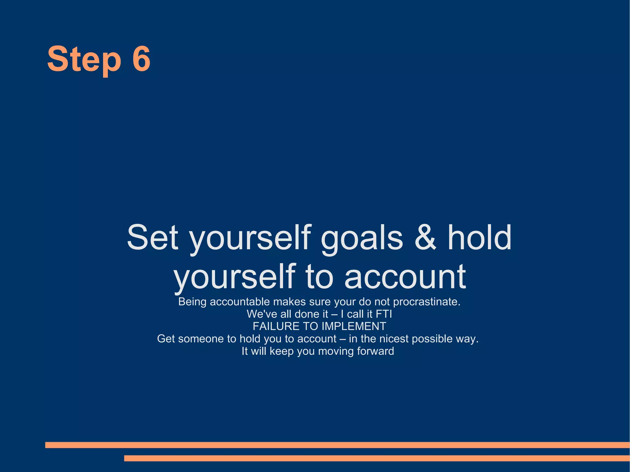 Step 6 Set yourself goals & hold yourself to account Being accountable makes sure your do not procrastinate. We've all done it – I call it FTI FAILURE TO IMPLEMENT Get someone to hold you to account – in the nicest possible way.  It will keep you moving forward  