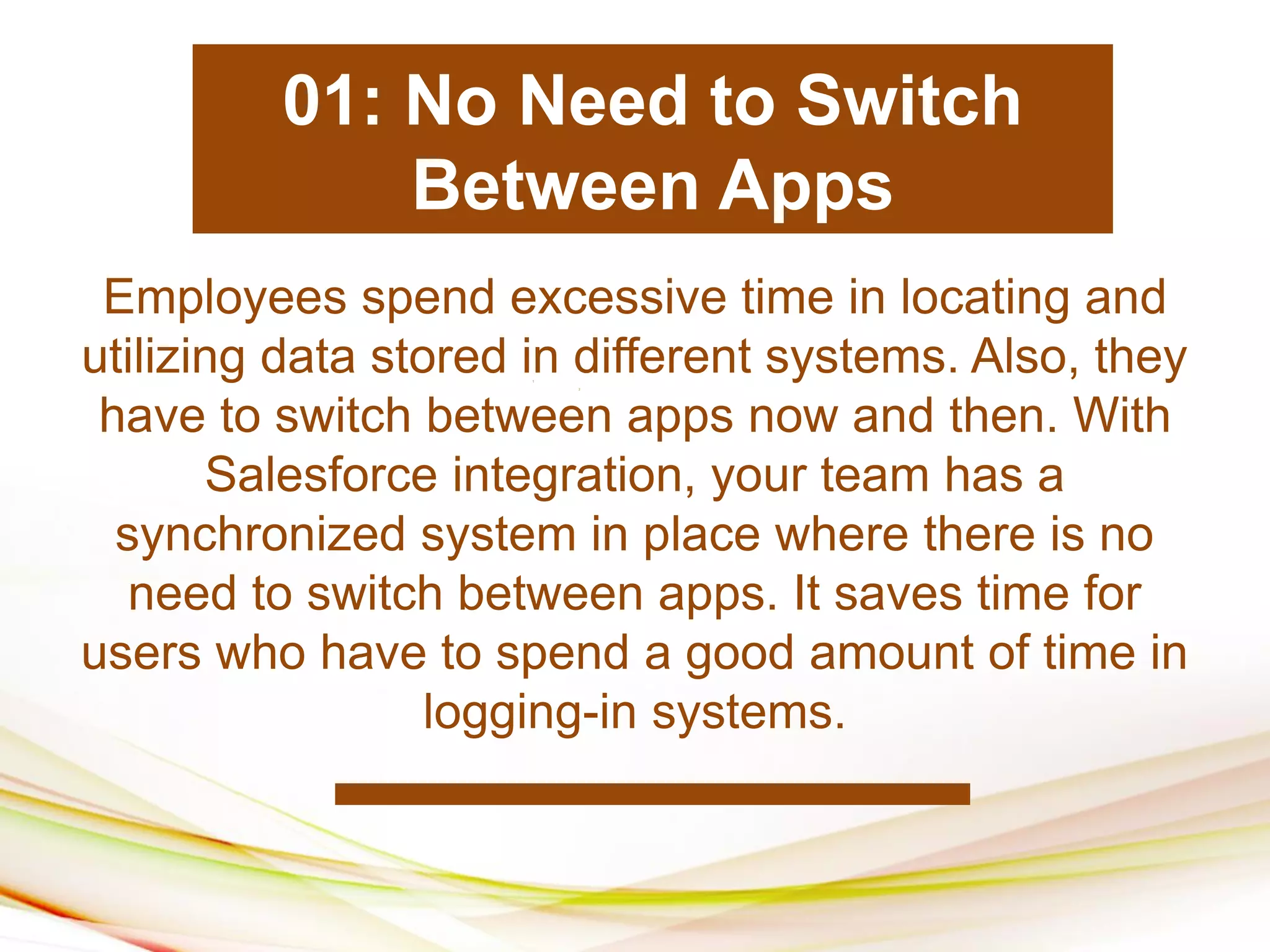1
2
1
1
1
2
Employees spend excessive time in locating and
utilizing data stored in different systems. Also, they
have to switch between apps now and then. With
Salesforce integration, your team has a
synchronized system in place where there is no
need to switch between apps. It saves time for
users who have to spend a good amount of time in
logging-in systems.
01: No Need to Switch
Between Apps
 
