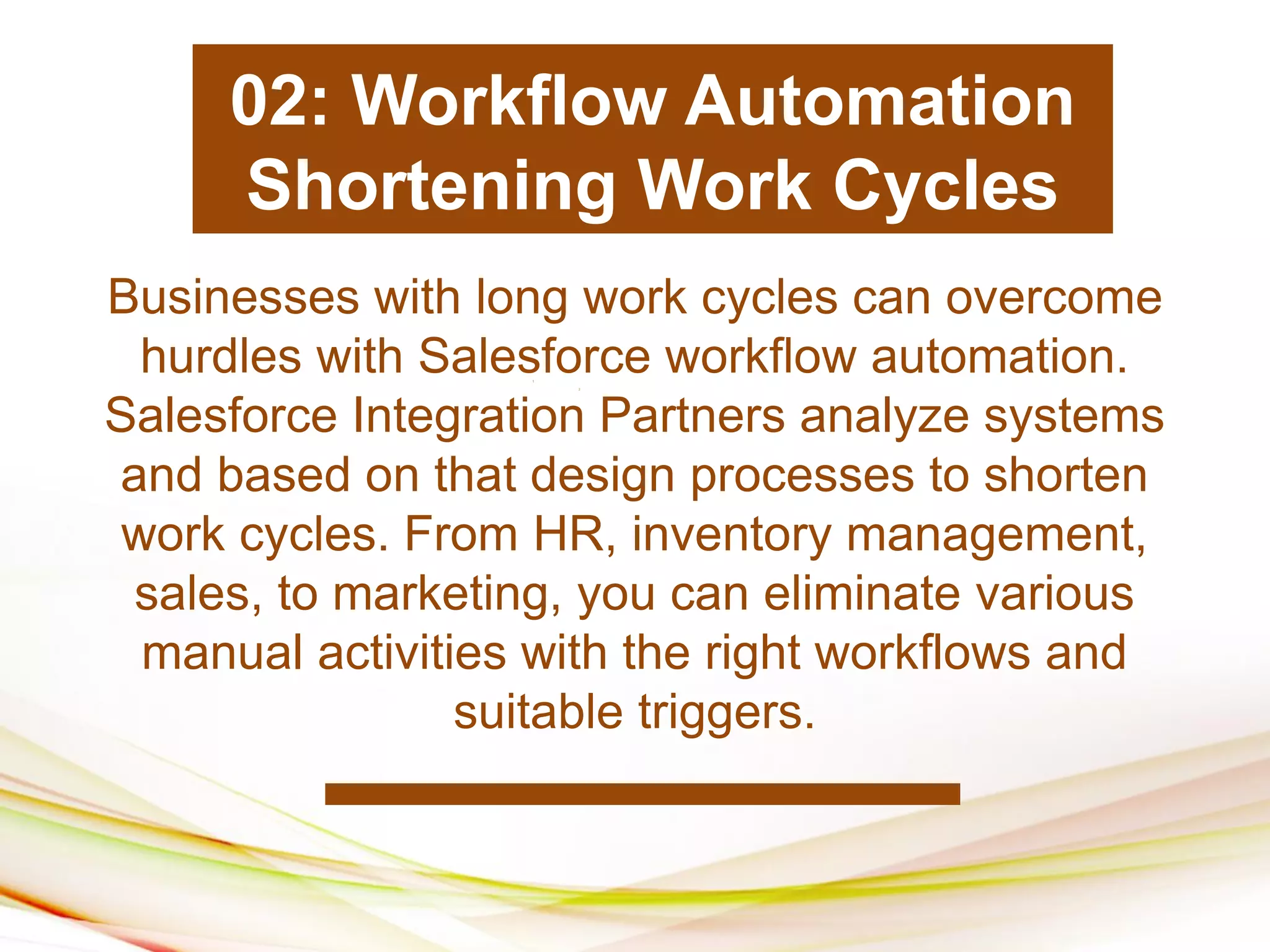 1
2
1
1
1
2
Businesses with long work cycles can overcome
hurdles with Salesforce workflow automation.
Salesforce Integration Partners analyze systems
and based on that design processes to shorten
work cycles. From HR, inventory management,
sales, to marketing, you can eliminate various
manual activities with the right workflows and
suitable triggers.
02: Workflow Automation
Shortening Work Cycles
 
