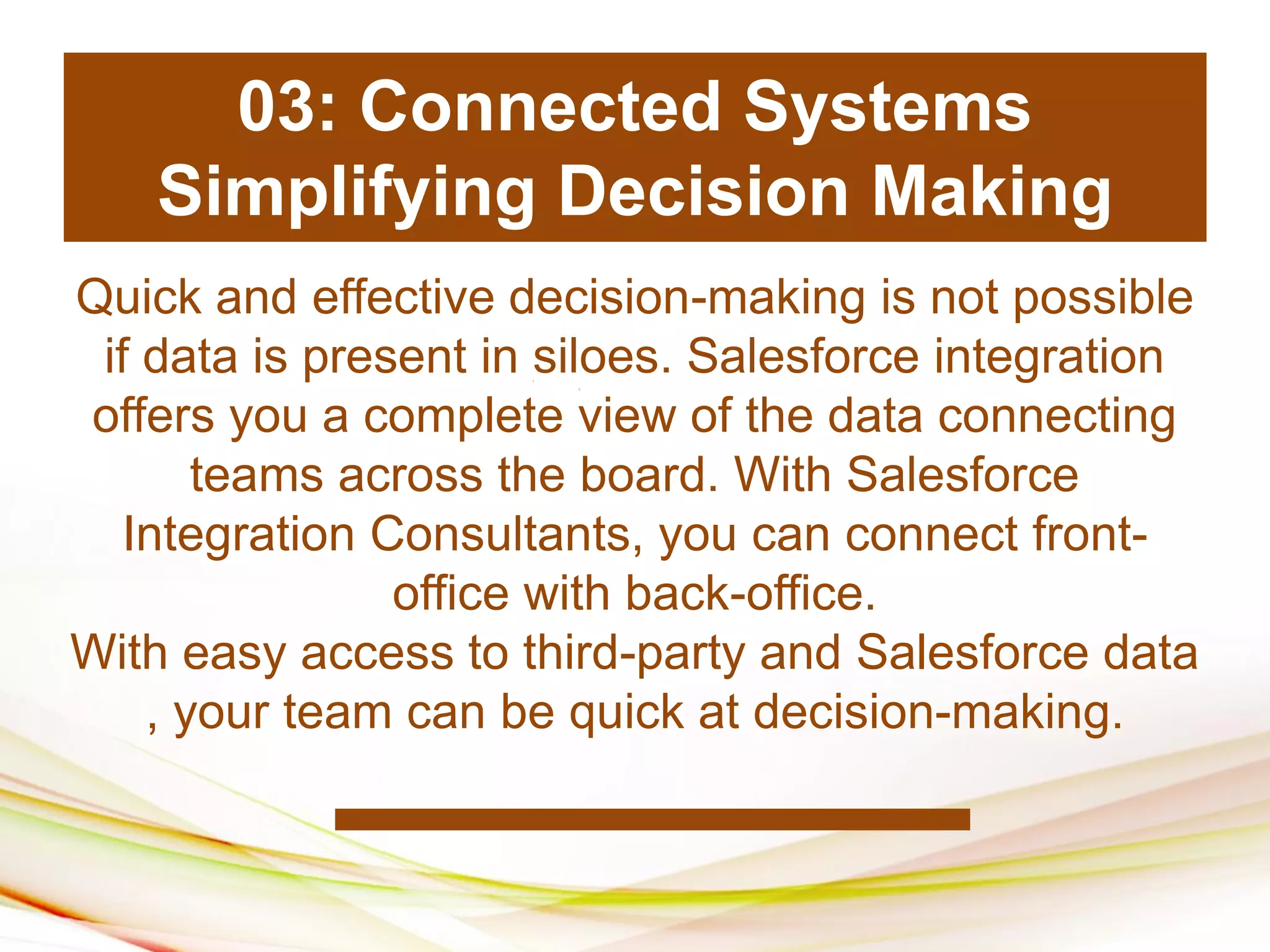 1
2
1
1
1
2
Quick and effective decision-making is not possible
if data is present in siloes. Salesforce integration
offers you a complete view of the data connecting
teams across the board. With Salesforce
Integration Consultants, you can connect front-
office with back-office.
With easy access to third-party and Salesforce data
, your team can be quick at decision-making.
03: Connected Systems
Simplifying Decision Making
 