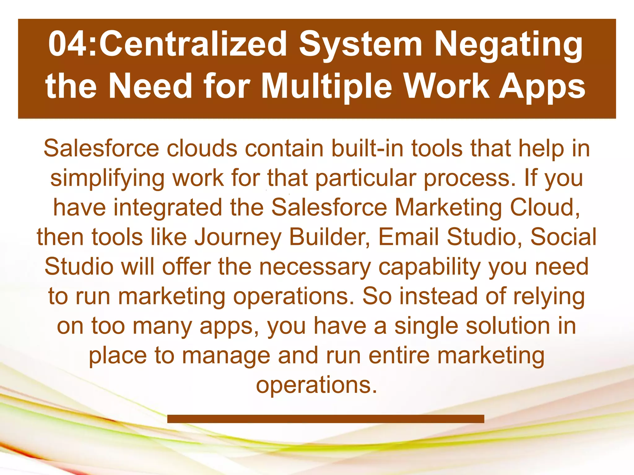 1
2
1
1
1
2
Salesforce clouds contain built-in tools that help in
simplifying work for that particular process. If you
have integrated the Salesforce Marketing Cloud,
then tools like Journey Builder, Email Studio, Social
Studio will offer the necessary capability you need
to run marketing operations. So instead of relying
on too many apps, you have a single solution in
place to manage and run entire marketing
operations.
04:Centralized System Negating
the Need for Multiple Work Apps
 