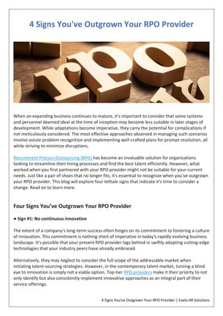 4 Signs You've Outgrown Your RPO Provider | Exela HR Solutions
4 Signs You've Outgrown Your RPO Provider
When an expanding business continues to mature, it's important to consider that some systems
and personnel deemed ideal at the time of inception may become less suitable in later stages of
development. While adaptations become imperative, they carry the potential for complications if
not meticulously considered. The most effective approaches observed in managing such scenarios
involve astute problem recognition and implementing well-crafted plans for prompt resolution, all
while striving to minimize disruptions.
Recruitment Process Outsourcing (RPO) has become an invaluable solution for organizations
looking to streamline their hiring processes and find the best talent efficiently. However, what
worked when you first partnered with your RPO provider might not be suitable for your current
needs. Just like a pair of shoes that no longer fits, it's essential to recognize when you've outgrown
your RPO provider. This blog will explore four telltale signs that indicate it's time to consider a
change. Read on to learn more.
Four Signs You’ve Outgrown Your RPO Provider
● Sign #1: No continuous innovation
The extent of a company's long-term success often hinges on its commitment to fostering a culture
of innovation. This commitment is nothing short of imperative in today's rapidly evolving business
landscape. It's possible that your present RPO provider lags behind in swiftly adopting cutting-edge
technologies that your industry peers have already embraced.
Alternatively, they may neglect to consider the full scope of the addressable market when
initiating talent-sourcing strategies. However, in the contemporary talent market, turning a blind
eye to innovation is simply not a viable option. Top-tier RPO providers make it their priority to not
only identify but also consistently implement innovative approaches as an integral part of their
service offerings.
 