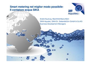 Smart metering nel miglior modo possibile-
Il contatore acqua SIKA


                       André Kaufung, Mechthild Maria Mohr
                       SIKA Aquatec, SIKA Dr. Siebert&Kühn GmbH & Co.KG
                       Business Development Managers




                                                                          1
 