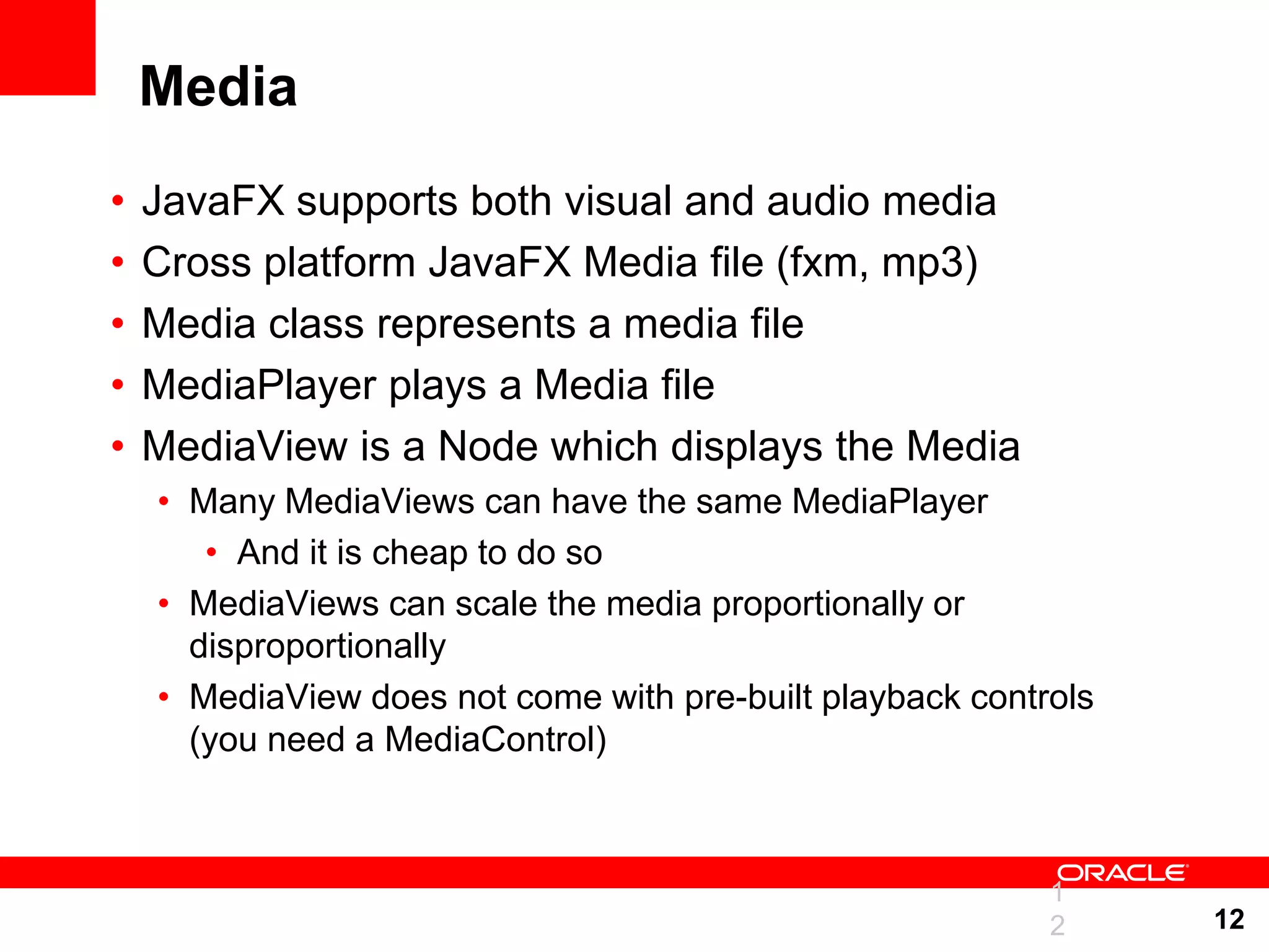 Media • JavaFX supports both visual and audio media • Cross platform JavaFX Media file (fxm, mp3) • Media class represents a media file • MediaPlayer plays a Media file • MediaView is a Node which displays the Media • Many MediaViews can have the same MediaPlayer • And it is cheap to do so • MediaViews can scale the media proportionally or disproportionally • MediaView does not come with pre-built playback controls (you need a MediaControl) 1 2 12 