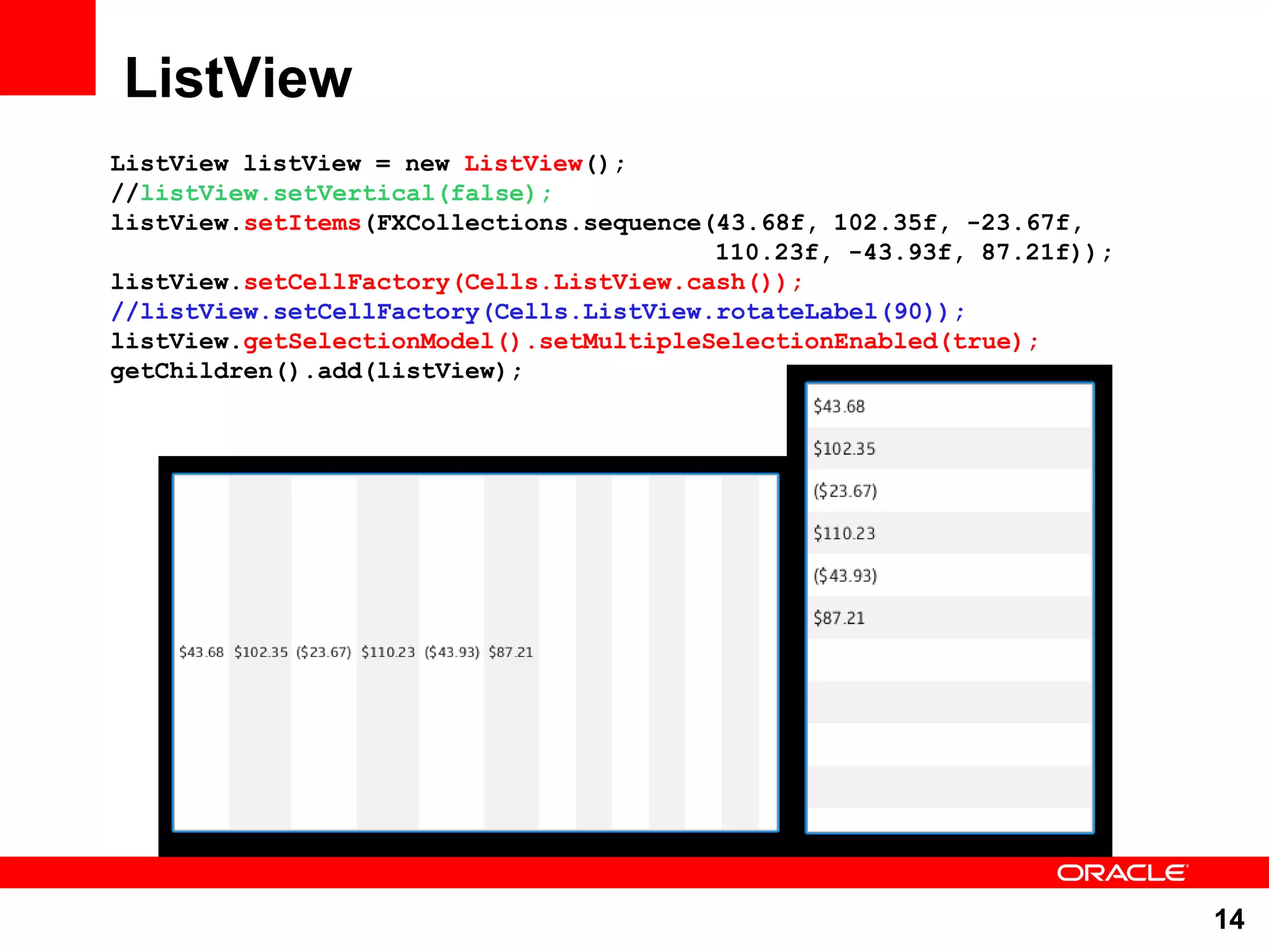 ListView ListView listView = new ListView(); //listView.setVertical(false); listView.setItems(FXCollections.sequence(43.68f, 102.35f, -23.67f, 110.23f, -43.93f, 87.21f)); listView.setCellFactory(Cells.ListView.cash()); //listView.setCellFactory(Cells.ListView.rotateLabel(90)); listView.getSelectionModel().setMultipleSelectionEnabled(true); getChildren().add(listView); 14 