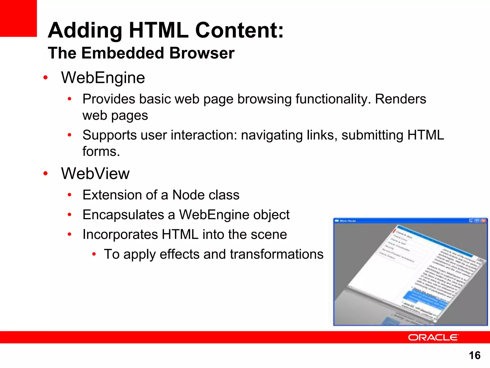 Adding HTML Content: The Embedded Browser • WebEngine • Provides basic web page browsing functionality. Renders web pages • Supports user interaction: navigating links, submitting HTML forms. • WebView • Extension of a Node class • Encapsulates a WebEngine object • Incorporates HTML into the scene • To apply effects and transformations 16 