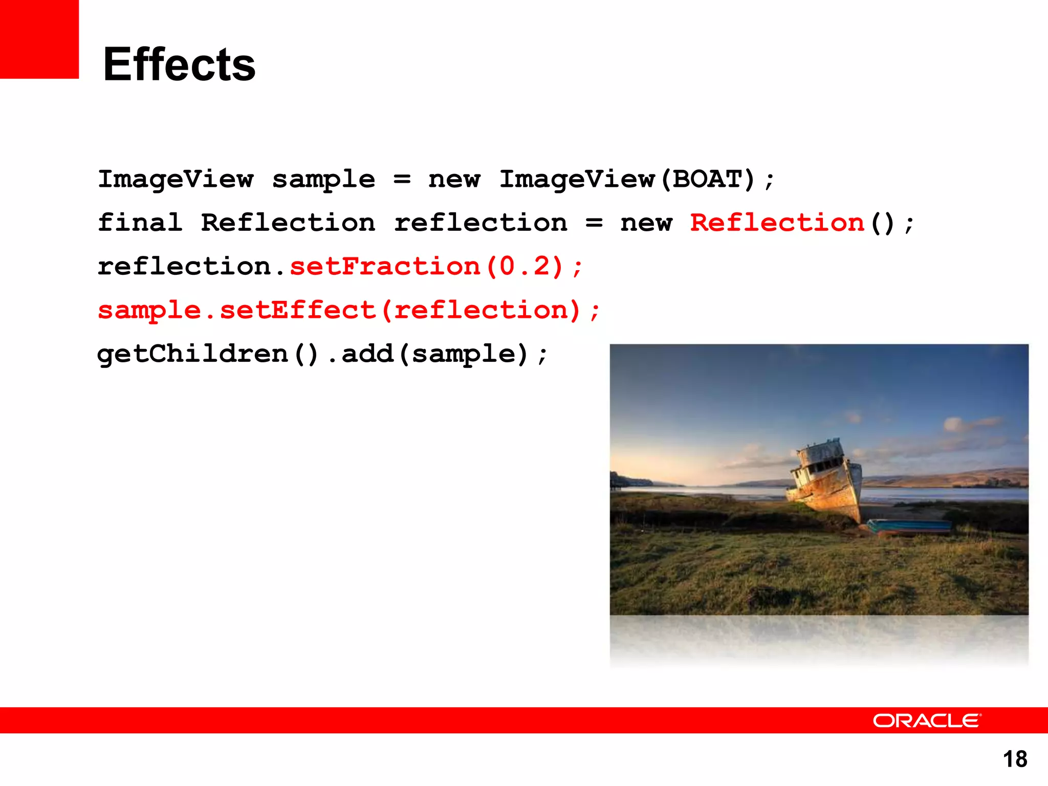 Effects ImageView sample = new ImageView(BOAT); final Reflection reflection = new Reflection(); reflection.setFraction(0.2); sample.setEffect(reflection); getChildren().add(sample); 18 