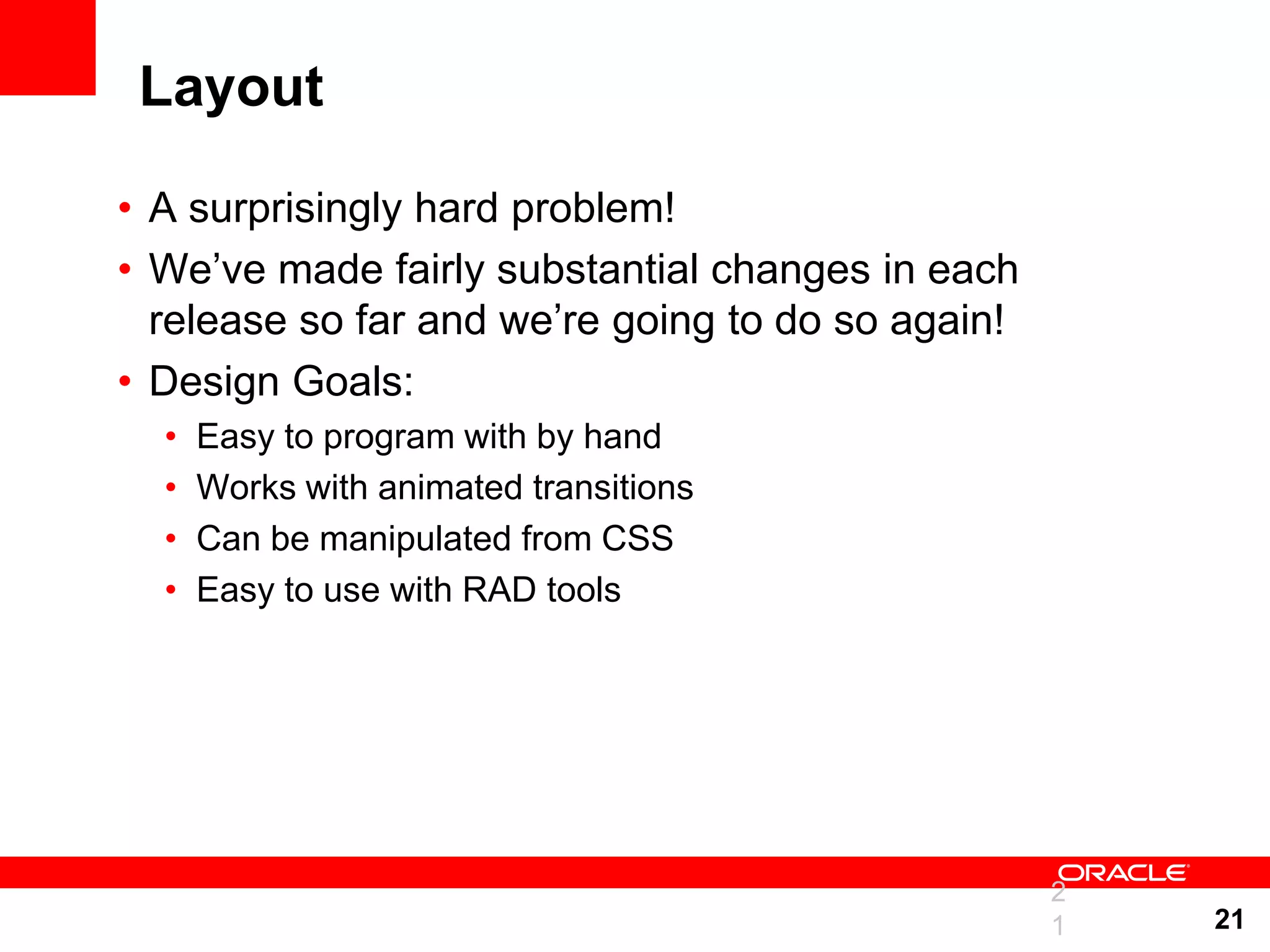 Layout • A surprisingly hard problem! • We‟ve made fairly substantial changes in each release so far and we‟re going to do so again! • Design Goals: • Easy to program with by hand • Works with animated transitions • Can be manipulated from CSS • Easy to use with RAD tools 2 1 21 