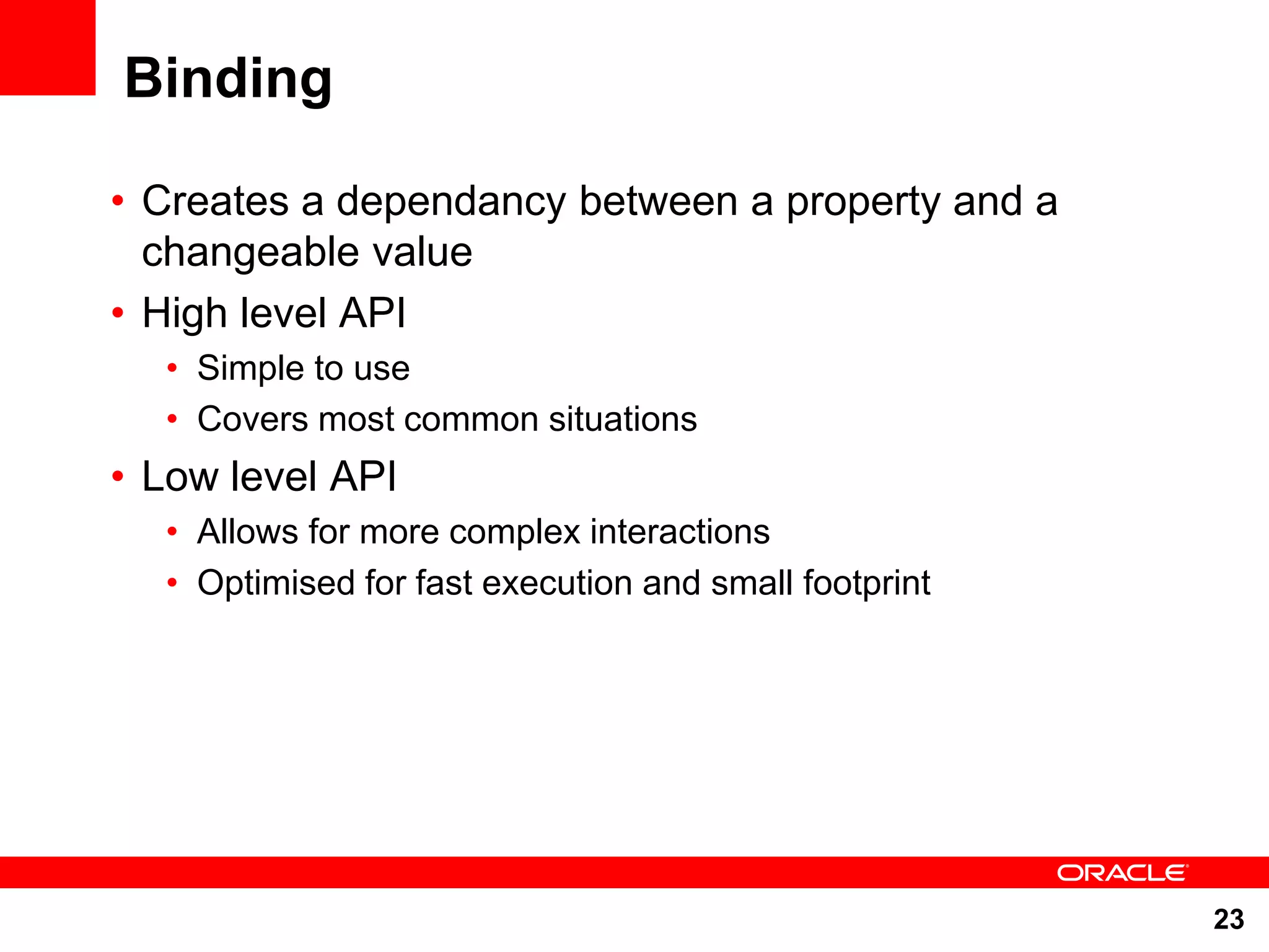 Binding • Creates a dependancy between a property and a changeable value • High level API • Simple to use • Covers most common situations • Low level API • Allows for more complex interactions • Optimised for fast execution and small footprint 23 