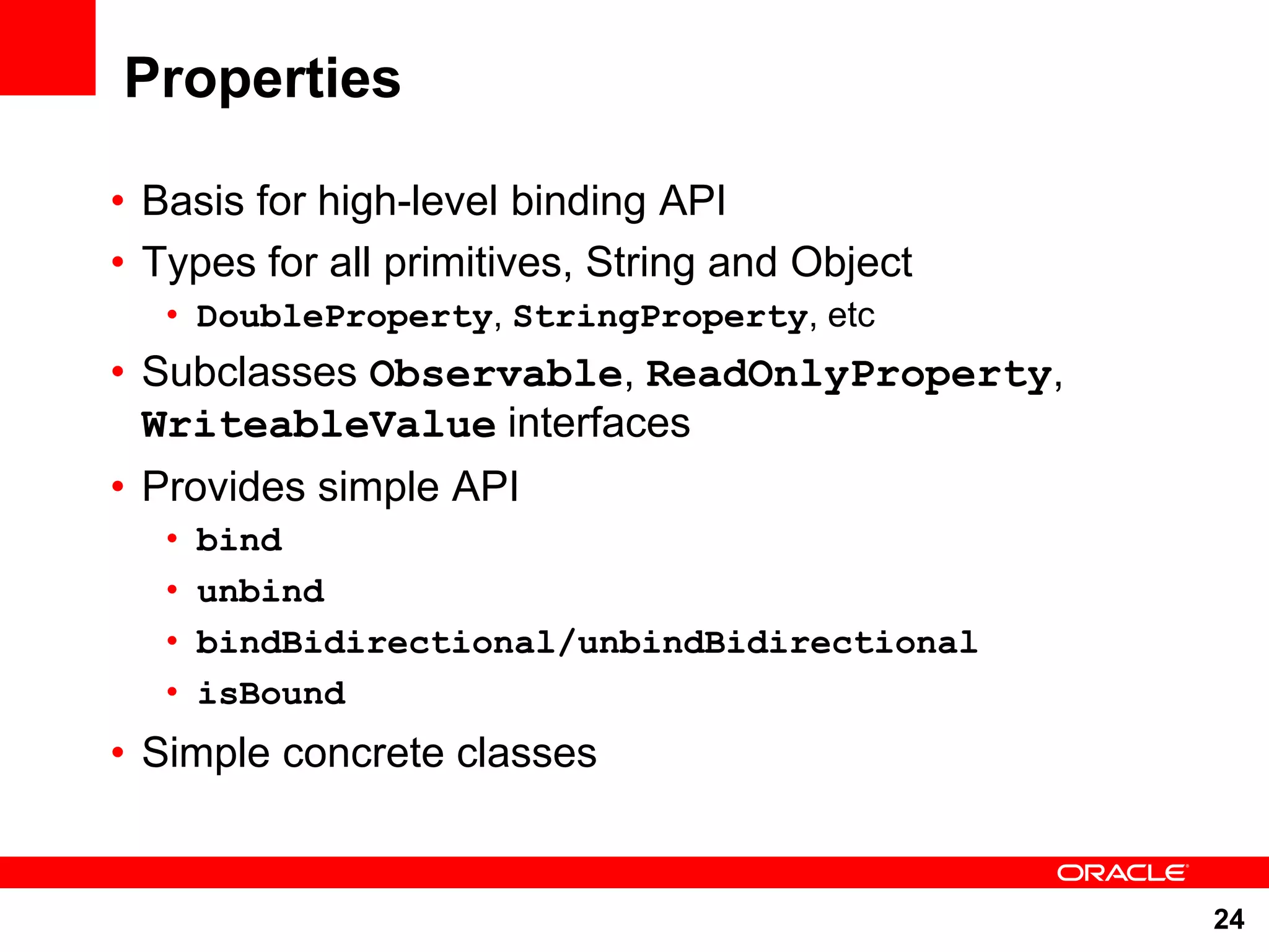 Properties • Basis for high-level binding API • Types for all primitives, String and Object • DoubleProperty, StringProperty, etc • Subclasses Observable, ReadOnlyProperty, WriteableValue interfaces • Provides simple API • bind • unbind • bindBidirectional/unbindBidirectional • isBound • Simple concrete classes 24 