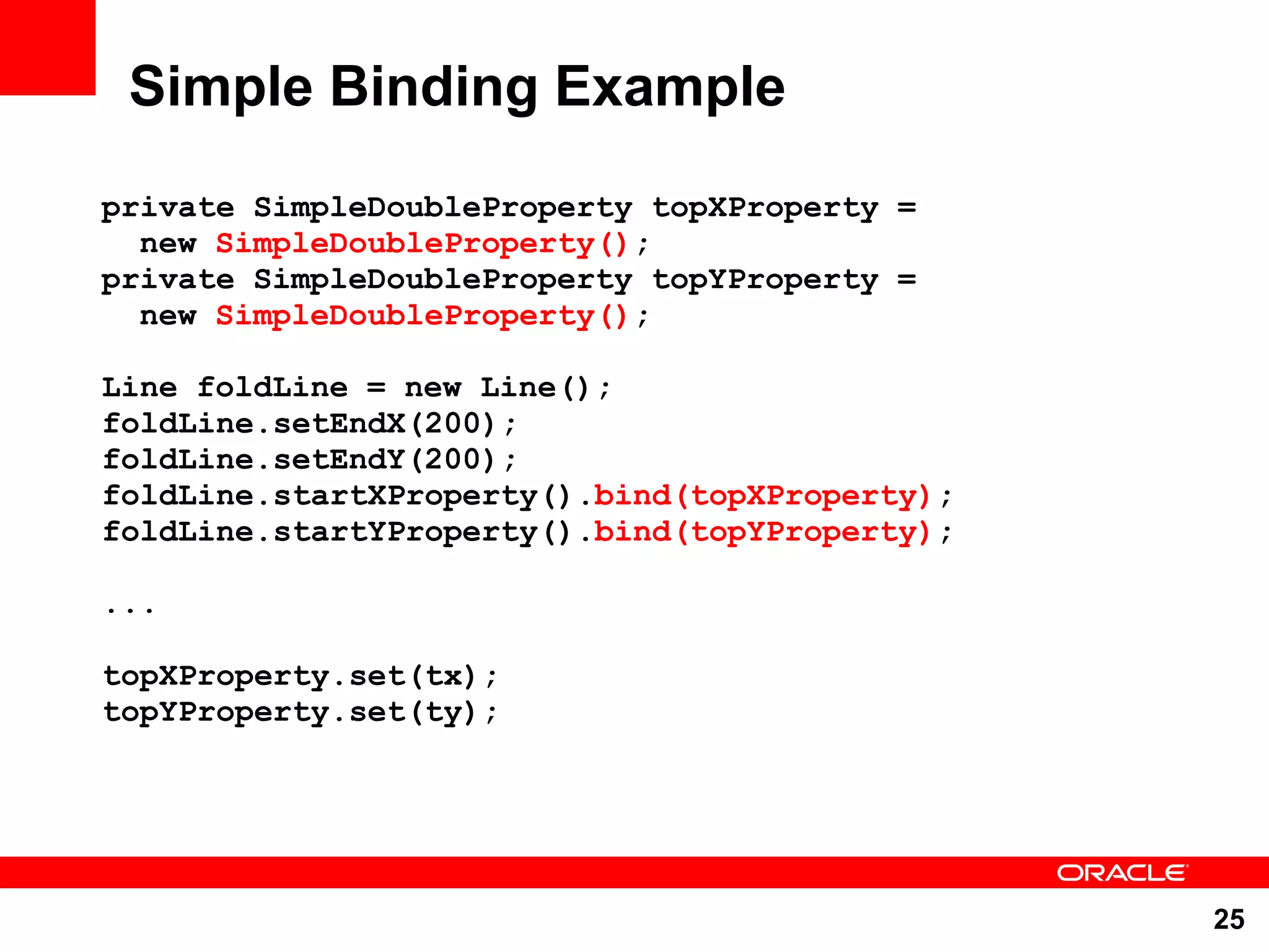 Simple Binding Example private SimpleDoubleProperty topXProperty = new SimpleDoubleProperty(); private SimpleDoubleProperty topYProperty = new SimpleDoubleProperty(); Line foldLine = new Line(); foldLine.setEndX(200); foldLine.setEndY(200); foldLine.startXProperty().bind(topXProperty); foldLine.startYProperty().bind(topYProperty); ... topXProperty.set(tx); topYProperty.set(ty); 25 
