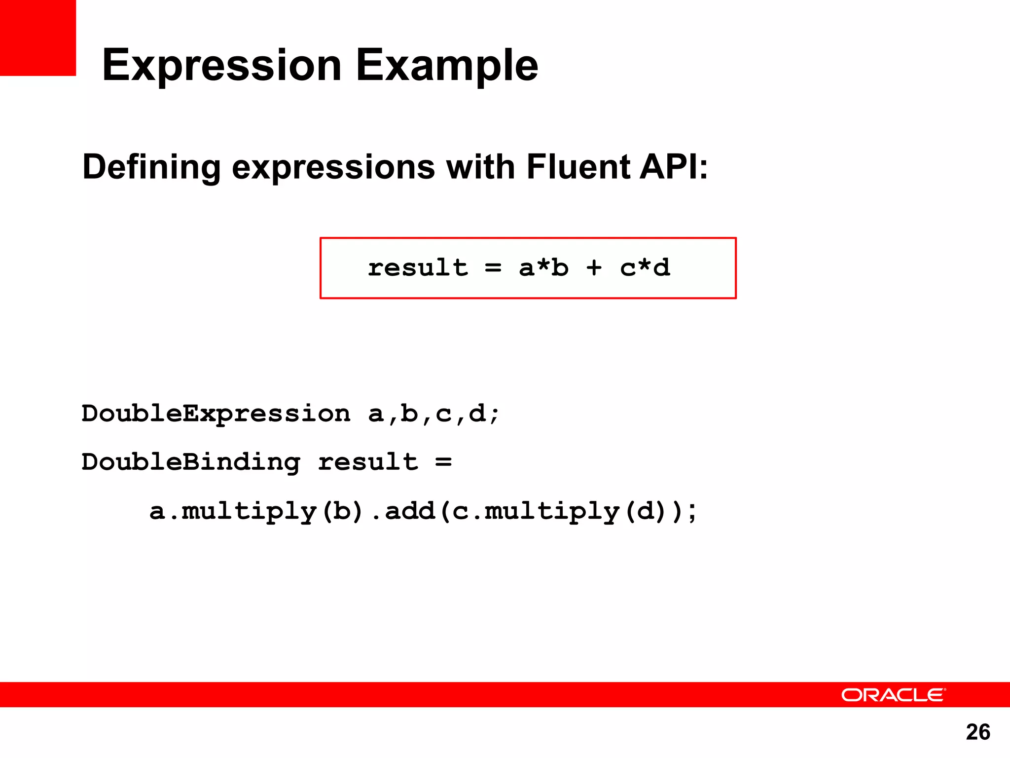 Expression Example Defining expressions with Fluent API: result = a*b + c*d DoubleExpression a,b,c,d; DoubleBinding result = a.multiply(b).add(c.multiply(d)); 26 