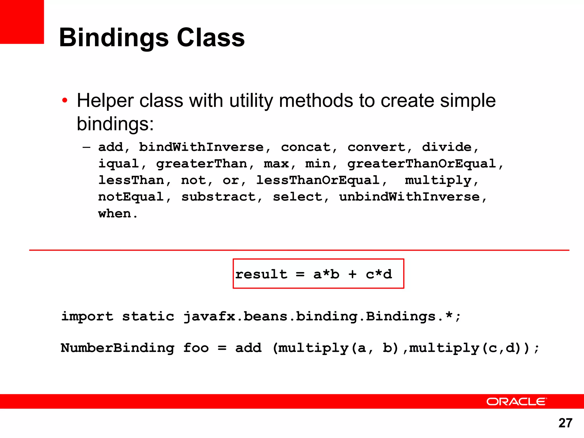 Bindings Class • Helper class with utility methods to create simple bindings: – add, bindWithInverse, concat, convert, divide, iqual, greaterThan, max, min, greaterThanOrEqual, lessThan, not, or, lessThanOrEqual, multiply, notEqual, substract, select, unbindWithInverse, when. result = a*b + c*d import static javafx.beans.binding.Bindings.*; NumberBinding foo = add (multiply(a, b),multiply(c,d)); 27 