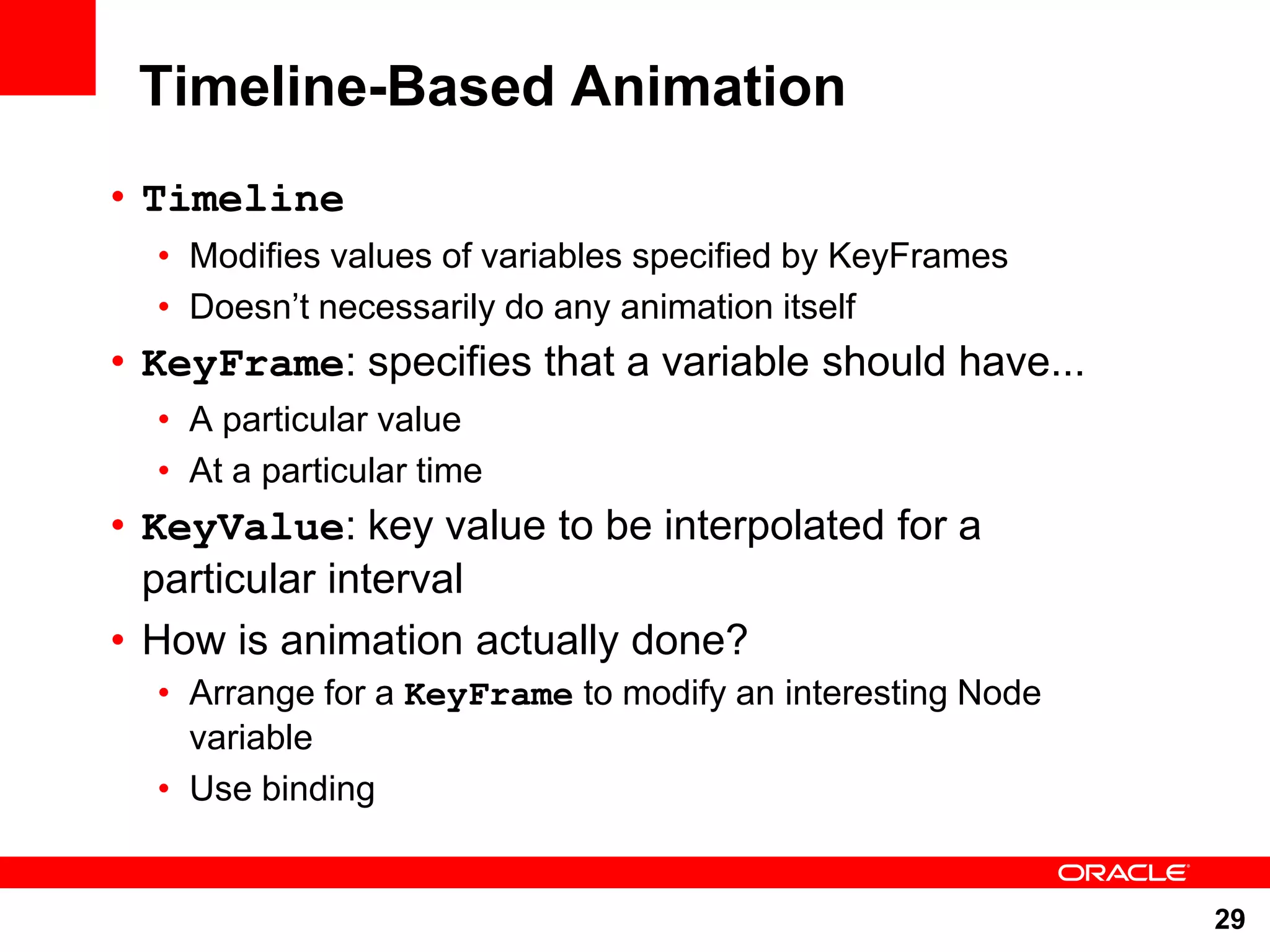 Timeline-Based Animation • Timeline • Modifies values of variables specified by KeyFrames • Doesn‟t necessarily do any animation itself • KeyFrame: specifies that a variable should have... • A particular value • At a particular time • KeyValue: key value to be interpolated for a particular interval • How is animation actually done? • Arrange for a KeyFrame to modify an interesting Node variable • Use binding 29 