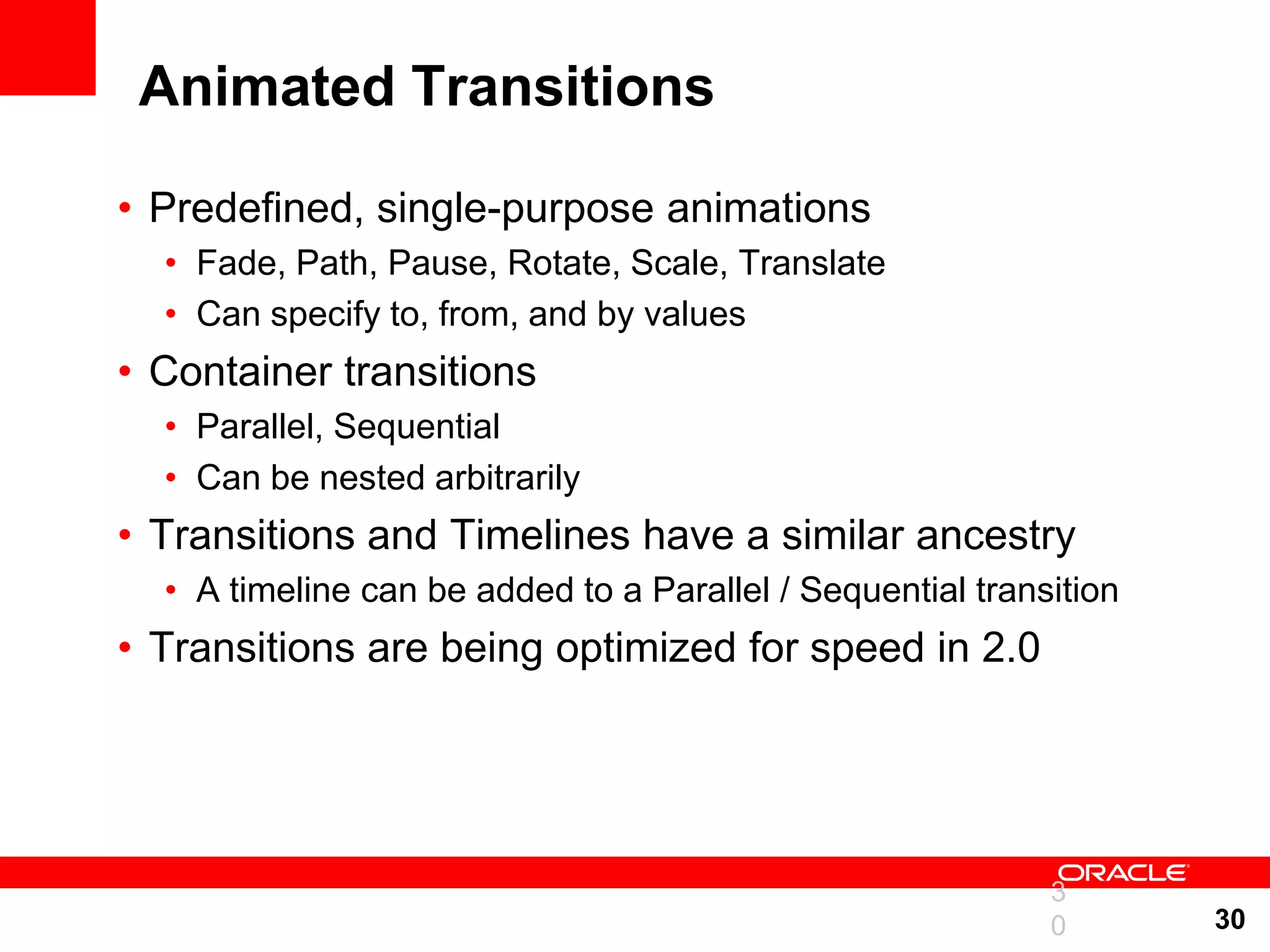 Animated Transitions • Predefined, single-purpose animations • Fade, Path, Pause, Rotate, Scale, Translate • Can specify to, from, and by values • Container transitions • Parallel, Sequential • Can be nested arbitrarily • Transitions and Timelines have a similar ancestry • A timeline can be added to a Parallel / Sequential transition • Transitions are being optimized for speed in 2.0 3 0 30 